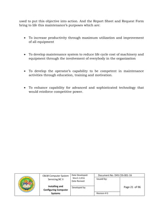 CBLM Computer System
Servicing,NC II
Installing and
Configuring Computer
Systems
Date Developed:
March 2,2016
Date Revised:
Document No. DHS CSS-001-16
Issued by:
Page 21 of 96Developed by:
Revision # 0
used to put this objective into action. And the Report Sheet and Request Form
bring to life this maintenance’s purposes which are:
 To increase productivity through maximum utilization and improvement
of all equipment
 To develop maintenance system to reduce life cycle cost of machinery and
equipment through the involvement of everybody in the organization
 To develop the operator’s capability to be competent in maintenance
activities through education, training and motivation.
 To enhance capability for advanced and sophisticated technology that
would reinforce competitive power.
 