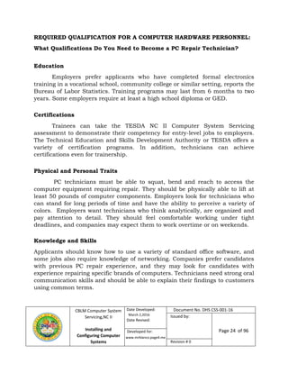 CBLM Computer System
Servicing,NC II
Installing and
Configuring Computer
Systems
Date Developed:
March 2,2016
Date Revised:
Document No. DHS CSS-001-16
Issued by:
Page 24 of 96
Revision # 0
REQUIRED QUALIFICATION FOR A COMPUTER HARDWARE PERSONNEL:
What Qualifications Do You Need to Become a PC Repair Technician?
Education
Employers prefer applicants who have completed formal electronics
training in a vocational school, community college or similar setting, reports the
Bureau of Labor Statistics. Training programs may last from 6 months to two
years. Some employers require at least a high school diploma or GED.
Certifications
Trainees can take the TESDA NC II Computer System Servicing
assessment to demonstrate their competency for entry-level jobs to employers.
The Technical Education and Skills Development Authority or TESDA offers a
variety of certification programs. In addition, technicians can achieve
certifications even for trainership.
Physical and Personal Traits
PC technicians must be able to squat, bend and reach to access the
computer equipment requiring repair. They should be physically able to lift at
least 50 pounds of computer components. Employers look for technicians who
can stand for long periods of time and have the ability to perceive a variety of
colors. Employers want technicians who think analytically, are organized and
pay attention to detail. They should feel comfortable working under tight
deadlines, and companies may expect them to work overtime or on weekends.
Knowledge and Skills
Applicants should know how to use a variety of standard office software, and
some jobs also require knowledge of networking. Companies prefer candidates
with previous PC repair experience, and they may look for candidates with
experience repairing specific brands of computers. Technicians need strong oral
communication skills and should be able to explain their findings to customers
using common terms.
www.mrblanco.page4.me
Developed for:
 