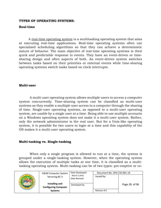 CBLM Computer System
Servicing,NC II
Installing and
Configuring Computer
Systems
Date Developed:
March 2,2016
Date Revised:
Document No. DHS CSS-001-16
Issued by:
Page 28 of 96Developed by:
Revision # 0
TYPES OF OPERATING SYSTEMS:
Real-time
A real-time operating system is a multitasking operating system that aims
at executing real-time applications. Real-time operating systems often use
specialized scheduling algorithms so that they can achieve a deterministic
nature of behavior. The main objective of real-time operating systems is their
quick and predictable response to events. They have an event-driven or time-
sharing design and often aspects of both. An event-driven system switches
between tasks based on their priorities or external events while time-sharing
operating systems switch tasks based on clock interrupts.
Multi-user
A multi-user operating system allows multiple users to access a computer
system concurrently. Time-sharing system can be classified as multi-user
systems as they enable a multiple user access to a computer through the sharing
of time. Single-user operating systems, as opposed to a multi-user operating
system, are usable by a single user at a time. Being able to use multiple accounts
on a Windows operating system does not make it a multi-user system. Rather,
only the network administrator is the real user. But for a Unix-like operating
system, it is possible for two users to login at a time and this capability of the
OS makes it a multi-user operating system.
Multi-tasking vs. Single-tasking
When only a single program is allowed to run at a time, the system is
grouped under a single-tasking system. However, when the operating system
allows the execution of multiple tasks at one time, it is classified as a multi-
tasking operating system. Multi-tasking can be of two types: pre-emptive or co-
 