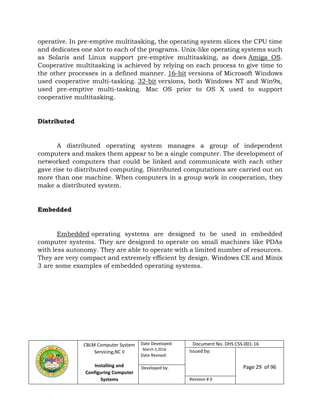 CBLM Computer System
Servicing,NC II
Installing and
Configuring Computer
Systems
Date Developed:
March 2,2016
Date Revised:
Document No. DHS CSS-001-16
Issued by:
Page 29 of 96Developed by:
Revision # 0
operative. In pre-emptive multitasking, the operating system slices the CPU time
and dedicates one slot to each of the programs. Unix-like operating systems such
as Solaris and Linux support pre-emptive multitasking, as does Amiga OS.
Cooperative multitasking is achieved by relying on each process to give time to
the other processes in a defined manner. 16-bit versions of Microsoft Windows
used cooperative multi-tasking. 32-bit versions, both Windows NT and Win9x,
used pre-emptive multi-tasking. Mac OS prior to OS X used to support
cooperative multitasking.
Distributed
A distributed operating system manages a group of independent
computers and makes them appear to be a single computer. The development of
networked computers that could be linked and communicate with each other
gave rise to distributed computing. Distributed computations are carried out on
more than one machine. When computers in a group work in cooperation, they
make a distributed system.
Embedded
Embedded operating systems are designed to be used in embedded
computer systems. They are designed to operate on small machines like PDAs
with less autonomy. They are able to operate with a limited number of resources.
They are very compact and extremely efficient by design. Windows CE and Minix
3 are some examples of embedded operating systems.
 