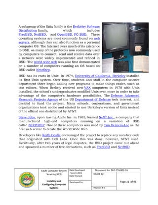 CBLM Computer System
Servicing,NC II
Installing and
Configuring Computer
Systems
Date Developed:
March 2,2016
Date Revised:
Document No. DHS CSS-001-16
Issued by:
Page 31 of 96Developed by:
Revision # 0
A subgroup of the Unix family is the Berkeley Software
Distribution family, which includes
FreeBSD, NetBSD, and OpenBSD, PC-BSD. These
operating systems are most commonly found on web
servers, although they can also function as a personal
computer OS. The Internet owes much of its existence
to BSD, as many of the protocols now commonly used
by computers to connect, send and receive data over
a network were widely implemented and refined in
BSD. The world wide web was also first demonstrated
on a number of computers running an OS based on
BSD called NextStep.
BSD has its roots in Unix. In 1974, University of California, Berkeley installed
its first Unix system. Over time, students and staff in the computer science
department there began adding new programs to make things easier, such as
text editors. When Berkely received new VAX computers in 1978 with Unix
installed, the school's undergraduates modified Unix even more in order to take
advantage of the computer's hardware possibilities. The Defense Advanced
Research Projects Agency of the US Department of Defense took interest, and
decided to fund the project. Many schools, corporations, and government
organizations took notice and started to use Berkeley's version of Unix instead
of the official one distributed by AT&T.
Steve Jobs, upon leaving Apple Inc. in 1985, formed NeXT Inc., a company that
manufactured high-end computers running on a variation of BSD
called NeXTSTEP. One of these computers was used by Tim Berners-Lee as the
first web server to create the World Wide Web.
Developers like Keith Bostic encouraged the project to replace any non-free code
that originated with Bell Labs. Once this was done, however, AT&T sued.
Eventually, after two years of legal disputes, the BSD project came out ahead
and spawned a number of free derivatives, such as FreeBSD and NetBSD.
 