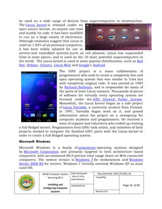 CBLM Computer System
Servicing,NC II
Installing and
Configuring Computer
Systems
Date Developed:
March 2,2016
Date Revised:
Document No. DHS CSS-001-16
Issued by:
Page 33 of 96Developed by:
Revision # 0
be used on a wide range of devices from supercomputers to wristwatches.
The Linux kernel is released under an
open source license, so anyone can read
and modify its code. It has been modified
to run on a large variety of electronics.
Although estimates suggest that Linux is
used on 1.82% of all personal computers,
it has been widely adopted for use in
servers and embedded systems (such as cell phones). Linux has superseded
Unix in most places, and is used on the 10 most powerful supercomputers in
the world. The Linux kernel is used in some popular distributions, such as Red
Hat, Debian, Ubuntu, Linux Mint and Google's Android.
The GNU project is a mass collaboration of
programmers who seek to create a completely free and
open operating system that was similar to Unix but
with completely original code. It was started in 1983
by Richard Stallman, and is responsible for many of
the parts of most Linux variants. Thousands of pieces
of software for virtually every operating system are
licensed under the GNU General Public License.
Meanwhile, the Linux kernel began as a side project
of Linus Torvalds, a university student from Finland.
In 1991, Torvalds began work on it, and posted
information about his project on a newsgroup for
computer students and programmers. He received a
wave of support and volunteers who ended up creating
a full-fledged kernel. Programmers from GNU took notice, and members of both
projects worked to integrate the finished GNU parts with the Linux kernel in
order to create a full-fledged operating system.
Microsoft Windows
Microsoft Windows is a family of proprietary operating systems designed
by Microsoft Corporation and primarily targeted to Intel architecture based
computers, with an estimated 88.9 percent total usage share on Web connected
computers. The newest version is Windows 7 for workstations and Windows
Server 2008 R2 for servers. Windows 7 recently overtook Windows XP as most
used OS.
 