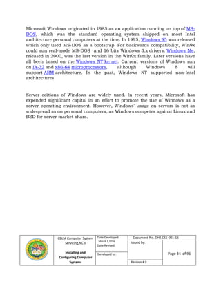 CBLM Computer System
Servicing,NC II
Installing and
Configuring Computer
Systems
Date Developed:
March 2,2016
Date Revised:
Document No. DHS CSS-001-16
Issued by:
Page 34 of 96Developed by:
Revision # 0
Microsoft Windows originated in 1985 as an application running on top of MS-
DOS, which was the standard operating system shipped on most Intel
architecture personal computers at the time. In 1995, Windows 95 was released
which only used MS-DOS as a bootstrap. For backwards compatibility, Win9x
could run real-mode MS-DOS and 16 bits Windows 3.x drivers. Windows Me,
released in 2000, was the last version in the Win9x family. Later versions have
all been based on the Windows NT kernel. Current versions of Windows run
on IA-32 and x86-64 microprocessors, although Windows 8 will
support ARM architecture. In the past, Windows NT supported non-Intel
architectures.
Server editions of Windows are widely used. In recent years, Microsoft has
expended significant capital in an effort to promote the use of Windows as a
server operating environment. However, Windows' usage on servers is not as
widespread as on personal computers, as Windows competes against Linux and
BSD for server market share.
 