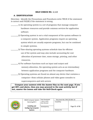 CBLM Computer System
Servicing,NC II
Installing and
Configuring Computer
Systems
Date Developed:
March 2,2016
Date Revised:
Document No. DHS CSS-001-16
Issued by:
Page 35 of 96Developed by:
Revision # 0
SELF-CHECK NO. 1.1-3
A. IDENTIFICATION
Direction: Identify the Precautions and Procedures write TRUE if the statement
is correct and FALSE if the statement is wrong.
________1) An operating system is a set of programs that manage computer
hardware resources and provide common services for application
software.
________2) Operating system is not a vital component of the system software in
a computer system. Application programs require an operating
system which are usually separate programs, but can be combined
in simple systems.
________3) Time-sharing operating systems schedule time for efficient
use of the system and may also include accounting for cost
allocation of processor time, mass storage, printing, and other
resources.
________4) For software functions such as input and output and
memory allocation, the operating system acts as an intermediary
between application programs and the computer hardware.
________5) Operating systems are found on almost any device that contains a
computer—from cellular phones and video game consoles to
supercomputers and web servers
Compare your answers with the Answer Key on the next page. If you
get 80% and above, then you may proceed to the next activity but if
not, master the lesson and take the Self-Check again
 