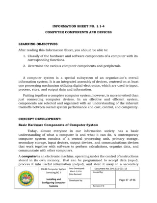 CBLM Computer System
Servicing,NC II
Installing and
Configuring Computer
Systems
Date Developed:
March 2,2016
Date Revised:
Document No. DHS CSS-001-16
Issued by:
Page 37 of 96Developed by:
Revision # 0
INFORMATION SHEET NO. 1.1-4
COMPUTER COMPONENTS AND DEVICES
LEARNING OBJECTIVES:
After reading this Information Sheet, you should be able to:
1. Classify of the hardware and software components of a computer with its
corresponding functions.
2. Determine the various computer components and peripherals
A computer system is a special subsystem of an organization's overall
information system. It is an integrated assembly of devices, centered on at least
one processing mechanism utilizing digital electronics, which are used to input,
process, store, and output data and information.
Putting together a complete computer system, however, is more involved than
just connecting computer devices. In an effective and efficient system,
components are selected and organized with an understanding of the inherent
tradeoffs between overall system performance and cost, control, and complexity.
CONCEPT DEVELOPMENT:
Basic Hardware Components of Computer System
Today, almost everyone in our information society has a basic
understanding of what a computer is and what it can do. A contemporary
computer system consists of a central processing unit, primary storage,
secondary storage, input devices, output devices, and communications devices
that work together with software to perform calculations, organize data, and
communicate with other computers.
A computer is an electronic machine, operating under the control of instructions
stored in its own memory, that can be programmed to accept data (input),
process it into useful information (output), and store it away in a secondary
 