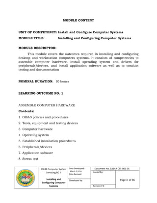CBLM Computer System
Servicing,NC II
Installing and
Configuring Computer
Systems
Date Developed:
March 2,2016
Date Revised:
Page 3 of 96Developed by:
Revision # 0
MODULE CONTENT
UNIT OF COMPETENCY: Install and Configure Computer Systems
MODULE TITLE: Installing and Configuring Computer Systems
MODULE DESCRIPTOR:
This module covers the outcomes required in installing and configuring
desktop and workstation computers systems. It consists of competencies to
assemble computer hardware, install operating system and drivers for
peripherals/devices, and install application software as well as to conduct
testing and documentation
NOMINAL DURATION: 10 hours
LEARNING OUTCOME NO. 1
ASSEMBLE COMPUTER HARDWARE
Contents:
1. OH&S policies and procedures
2. Tools, equipment and testing devices
3. Computer hardware
4. Operating system
5. Established installation procedures
6. Peripherals/devices
7. Application software
8. Stress test
Document No. CBSAA CSS-001-16
Issued by:
 