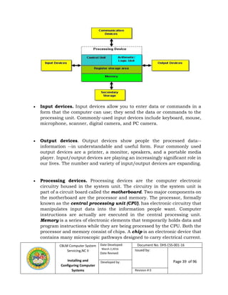 CBLM Computer System
Servicing,NC II
Installing and
Configuring Computer
Systems
Date Developed:
March 2,2016
Date Revised:
Document No. DHS CSS-001-16
Issued by:
Page 39 of 96Developed by:
Revision # 0
 Input devices. Input devices allow you to enter data or commands in a
form that the computer can use; they send the data or commands to the
processing unit. Commonly-used input devices include keyboard, mouse,
microphone, scanner, digital camera, and PC camera.
 Output devices. Output devices show people the processed data--
information --in understandable and useful form. Four commonly used
output devices are a printer, a monitor, speakers, and a portable media
player. Input/output devices are playing an increasingly significant role in
our lives. The number and variety of input/output devices are expanding.
 Processing devices. Processing devices are the computer electronic
circuitry housed in the system unit. The circuitry in the system unit is
part of a circuit board called the motherboard. Two major components on
the motherboard are the processor and memory. The processor, formally
known as the central processing unit (CPU), has electronic circuitry that
manipulates input data into the information people want. Computer
instructions are actually are executed in the central processing unit.
Memory is a series of electronic elements that temporarily holds data and
program instructions while they are being processed by the CPU. Both the
processor and memory consist of chips. A chip is an electronic device that
contains many microscopic pathways designed to carry electrical current.
 