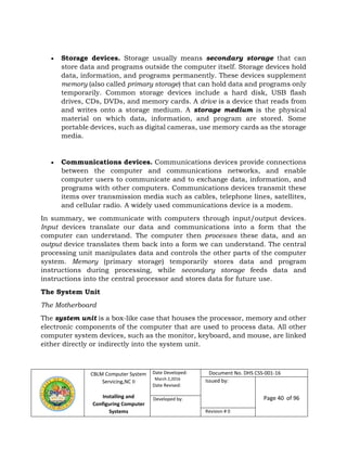 CBLM Computer System
Servicing,NC II
Installing and
Configuring Computer
Systems
Date Developed:
March 2,2016
Date Revised:
Document No. DHS CSS-001-16
Issued by:
Page 40 of 96Developed by:
Revision # 0
 Storage devices. Storage usually means secondary storage that can
store data and programs outside the computer itself. Storage devices hold
data, information, and programs permanently. These devices supplement
memory (also called primary storage) that can hold data and programs only
temporarily. Common storage devices include a hard disk, USB flash
drives, CDs, DVDs, and memory cards. A drive is a device that reads from
and writes onto a storage medium. A storage medium is the physical
material on which data, information, and program are stored. Some
portable devices, such as digital cameras, use memory cards as the storage
media.
 Communications devices. Communications devices provide connections
between the computer and communications networks, and enable
computer users to communicate and to exchange data, information, and
programs with other computers. Communications devices transmit these
items over transmission media such as cables, telephone lines, satellites,
and cellular radio. A widely used communications device is a modem.
In summary, we communicate with computers through input/output devices.
Input devices translate our data and communications into a form that the
computer can understand. The computer then processes these data, and an
output device translates them back into a form we can understand. The central
processing unit manipulates data and controls the other parts of the computer
system. Memory (primary storage) temporarily stores data and program
instructions during processing, while secondary storage feeds data and
instructions into the central processor and stores data for future use.
The System Unit
The Motherboard
The system unit is a box-like case that houses the processor, memory and other
electronic components of the computer that are used to process data. All other
computer system devices, such as the monitor, keyboard, and mouse, are linked
either directly or indirectly into the system unit.
 