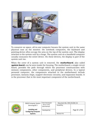 CBLM Computer System
Servicing,NC II
Installing and
Configuring Computer
Systems
Date Developed:
March 2,2016
Date Revised:
Document No. DHS CSS-001-16
Issued by:
Page 42 of 96Developed by:
Revision # 0
To conserve on space, all-in-one computer houses the system unit in the same
physical case as the monitor. On notebook computers, the keyboard and
pointing device often occupy the area on the top of the system unit. The display
attaches to the system unit by a hinge. The system unit on a handheld computer
usually consumes the entire device. On these devices, the display is part of the
system unit too.
When the cover of a system unit is removed, the motherboard, also called
system board, can be seen inside the housing. The motherboard, a single circuit
board, provides the path through which the processor communicates with
memory components, other components, and peripheral devices. In a typical
personal computer, the components attached to the motherboard include
processor, memory chips, support electronic circuitry, and expansion boards. It
is the processor that is the most important component of the motherboard.
 