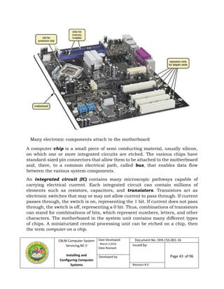 CBLM Computer System
Servicing,NC II
Installing and
Configuring Computer
Systems
Date Developed:
March 2,2016
Date Revised:
Document No. DHS CSS-001-16
Issued by:
Page 43 of 96Developed by:
Revision # 0
Many electronic components attach to the motherboard
A computer chip is a small piece of semi conducting material, usually silicon,
on which one or more integrated circuits are etched. The various chips have
standard-sized pin connectors that allow them to be attached to the motherboard
and, there, to a common electrical path, called bus, that enables data flow
between the various system components.
An integrated circuit (IC) contains many microscopic pathways capable of
carrying electrical current. Each integrated circuit can contain millions of
elements such as resistors, capacitors, and transistors. Transistors act as
electronic switches that may or may not allow current to pass through. If current
passes through, the switch is on, representing the 1 bit. If current does not pass
through, the switch is off, representing a 0 bit. Thus, combinations of transistors
can stand for combinations of bits, which represent numbers, letters, and other
characters. The motherboard in the system unit contains many different types
of chips. A miniaturized central processing unit can be etched on a chip, then
the term computer on a chip.
 