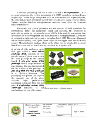 CBLM Computer System
Servicing,NC II
Installing and
Configuring Computer
Systems
Date Developed:
March 2,2016
Date Revised:
Document No. DHS CSS-001-16
Issued by:
Page 44 of 96Developed by:
Revision # 0
A central processing unit on a chip is called a microprocessor. On a
personal computer, the central processing unit (CPU) usually is contained on a
single chip. On the larger computers such as mainframes and supercomputer,
the various functions performed by CPU are spread across many separate chips.
Today's popular Pentium microprocessor contains more than one hundred
million transistors.
Ultimately, the type of processor and the amount of RAM placed on the
motherboard define the computer’s speed and capacity. The processor is
generally not made by the manufacturers of PCs. It is made by companies that
specialized in the development and manufacture of microprocessors. A number
of companies make microprocessors, including Intel, IBM, Motorola, Advanced
Micro Devices (AMD), and Cyrix. Most chips are no bigger than one-half-inch
square. Manufacturer’s package chips so the chips can be attached to a circuit
board such as a motherboard, memory module, or adapter card.
A variety of chip packages exist.
One type, called a dual inline
package (DIP), consists of two
parallel rows of pints that attach
the chip package to the circuit
board. A pin grid array (PGA)
package holds a larger number of
pins because the pins are mounted
on the surface of the package. A
flip chip-PGA (FC-PGA) package
is a higher-performance PGA
packaging that places the chip on
the opposite side of the pins.
Another high performance
packaging technique does not use
pins. A single edge contact (SEC)
cartridge connects to the
motherboard on one of its edges.
Some common chip packages
 