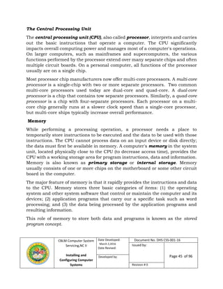 CBLM Computer System
Servicing,NC II
Installing and
Configuring Computer
Systems
Date Developed:
March 2,2016
Date Revised:
Document No. DHS CSS-001-16
Issued by:
Page 45 of 96Developed by:
Revision # 0
The Central Processing Unit
The central processing unit (CPU), also called processor, interprets and carries
out the basic instructions that operate a computer. The CPU significantly
impacts overall computing power and manages most of a computer's operations.
On larger computers, such as mainframes and supercomputers, the various
functions performed by the processor extend over many separate chips and often
multiple circuit boards. On a personal computer, all functions of the processor
usually are on a single chip.
Most processor chip manufacturers now offer multi-core processors. A multi-core
processor is a single-chip with two or more separate processors. Two common
multi-core processors used today are dual-core and quad-core. A dual-core
processor is a chip that contains tow separate processors. Similarly, a quad-core
processor is a chip with four-separate processors. Each processor on a multi-
core chip generally runs at a slower clock speed than a single-core processor,
but multi-core ships typically increase overall performance.
Memory
While performing a processing operation, a processor needs a place to
temporarily store instructions to be executed and the data to be used with those
instructions. The CPU cannot process data on an input device or disk directly;
the data must first be available in memory. A computer's memory in the system
unit, located physically close to the CPU (to decrease access time), provides the
CPU with a working storage area for program instructions, data and information.
Memory is also known as primary storage or internal storage. Memory
usually consists of one or more chips on the motherboard or some other circuit
board in the computer.
The major feature of memory is that it rapidly provides the instructions and data
to the CPU. Memory stores three basic categories of items: (1) the operating
system and other system software that control or maintain the computer and its
devices; (2) application programs that carry our a specific task such as word
processing; and (3) the data being processed by the application programs and
resulting information.
This role of memory to store both data and programs is known as the stored
program concept.
 