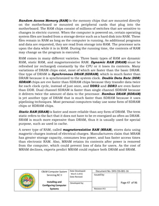CBLM Computer System
Servicing,NC II
Installing and
Configuring Computer
Systems
Date Developed:
March 2,2016
Date Revised:
Document No. DHS CSS-001-16
Issued by:
Page 47 of 96Developed by:
Revision # 0
Random Access Memory (RAM) is the memory chips that are mounted directly
on the motherboard or mounted on peripheral cards that plug into the
motherboard. The RAM chips consist of millions of switches that are sensitive to
changes in electric current. When the computer is powered on, certain operating
system files are loaded from a storage device such as a hard disk into RAM. These
files remain in RAM as long as the computer is running. As additional programs
and data are requested, they are read from storage into RAM. The processor acts
upon the data while it is in RAM. During the running time, the contents of RAM
may change as the program is executed.
RAM comes in many different varieties. Three basic types of RAM are dynamic
RAM, static RAM, and magnetoresistive RAM. Dynamic RAM (DRAM) must be
refreshed (or recharged) constantly by the CPU or it loses its contents. Many
variations of DRAM chips exist, most of which are faster than the basic DRAM.
One type of DRAM is Synchronous DRAM (SDRAM), which is much faster than
DRAM because it is synchronized to the system clock. Double Data Rate (DDR)
SDRAM chips are eve faster than SDRAM chips because they transfer data twice
for each clock cycle, instead of just once, and DDR2 and DDR3 are even faster
than DDR. Dual channel SDRAM is faster than single channel SDRAM because
it delivers twice the amount of data to the processor. Rambus DRAM (RDRAM)
is yet another type of DRAM that is much faster than SDRAM because it uses
pipelining techniques. Most personal computers today use some form of SDRAM
chips or RDRAM chips.
Static RAM (SRAM) is faster and more reliable than any form of DRAM. The term
static refers to the fact that it does not have to be re-energized as often as DRAM.
SRAM is much more expensive than DRAM, thus it is usually used for special
purpose, such as used in cache.
A newer type of RAM, called magnetoresistive RAM (MRAM), stores data using
magnetic charges instead of electrical charges. Manufacturers claim that MRAM
has greater storage capacity, consumes less power, and has faster access times
than electronic RAM. Also, MRAM retains its contents after power is removed
from the computer, which could prevent loss of data for users. As the cost of
MRAM declines, experts predict MRAM could replace both DRAM and SRAM.
 