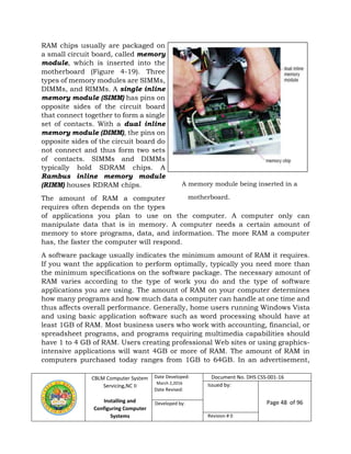 CBLM Computer System
Servicing,NC II
Installing and
Configuring Computer
Systems
Date Developed:
March 2,2016
Date Revised:
Document No. DHS CSS-001-16
Issued by:
Page 48 of 96Developed by:
Revision # 0
RAM chips usually are packaged on
a small circuit board, called memory
module, which is inserted into the
motherboard (Figure 4-19). Three
types of memory modules are SIMMs,
DIMMs, and RIMMs. A single inline
memory module (SIMM) has pins on
opposite sides of the circuit board
that connect together to form a single
set of contacts. With a dual inline
memory module (DIMM), the pins on
opposite sides of the circuit board do
not connect and thus form two sets
of contacts. SIMMs and DIMMs
typically hold SDRAM chips. A
Rambus inline memory module
(RIMM) houses RDRAM chips.
The amount of RAM a computer
requires often depends on the types
of applications you plan to use on the computer. A computer only can
manipulate data that is in memory. A computer needs a certain amount of
memory to store programs, data, and information. The more RAM a computer
has, the faster the computer will respond.
A software package usually indicates the minimum amount of RAM it requires.
If you want the application to perform optimally, typically you need more than
the minimum specifications on the software package. The necessary amount of
RAM varies according to the type of work you do and the type of software
applications you are using. The amount of RAM on your computer determines
how many programs and how much data a computer can handle at one time and
thus affects overall performance. Generally, home users running Windows Vista
and using basic application software such as word processing should have at
least 1GB of RAM. Most business users who work with accounting, financial, or
spreadsheet programs, and programs requiring multimedia capabilities should
have 1 to 4 GB of RAM. Users creating professional Web sites or using graphics-
intensive applications will want 4GB or more of RAM. The amount of RAM in
computers purchased today ranges from 1GB to 64GB. In an advertisement,
A memory module being inserted in a
motherboard.
 