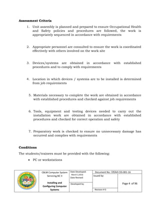 CBLM Computer System
Servicing,NC II
Installing and
Configuring Computer
Systems
Date Developed:
March 2,2016
Date Revised:
Page 4 of 96Developed by:
Revision # 0
Assessment Criteria
1. Unit assembly is planned and prepared to ensure Occupational Health
and Safety policies and procedures are followed, the work is
appropriately sequenced in accordance with requirements
2. Appropriate personnel are consulted to ensure the work is coordinated
effectively with others involved on the work site
3. Devices/systems are obtained in accordance with established
procedures and to comply with requirements
4. Location in which devices / systems are to be installed is determined
from job requirements
5. Materials necessary to complete the work are obtained in accordance
with established procedures and checked against job requirements
6. Tools, equipment and testing devices needed to carry out the
installation work are obtained in accordance with established
procedures and checked for correct operation and safety
7. Preparatory work is checked to ensure no unnecessary damage has
occurred and complies with requirements
Conditions
The students/trainees must be provided with the following:
 PC or workstations
Document No. CBSAA CSS-001-16
Issued by:
 