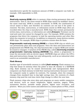 CBLM Computer System
Servicing,NC II
Installing and
Configuring Computer
Systems
Date Developed:
March 2,2016
Date Revised:
Document No. DHS CSS-001-16
Issued by:
Page 49 of 96Developed by:
Revision # 0
manufacturers specify the maximum amount of RAM a computer can hold, for
example, 1GB expandable to 2GB.
ROM
Read-only memory (ROM) refers to memory chips storing permanent data and
instructions. That is, the items stored in ROM chips cannot be modified--hence,
the name read-only. ROM is usually nonvolatile. In ROM, the combination of
circuit states is fixed, and therefore its contents are not lost if the power is
removed. The data, instructions, or information stored on ROM chips often are
recorded when the chip is manufactured. ROM chips that contain permanently
written data, instructions, or information are called firmware. Firmware can be
read and used, but cannot be changed by user. For example, ROM contains the
programs that direct the computer to load the operating system and other files
when the computer is turned on. In addition to computers, many devices contain
ROM chips. For example, ROM chips in printers contain data for fonts.
Programmable read-only memory (PROM) is a blank ROM chip on which you
can permanently place data and programs. Once the data and instructions are
programmed into PROM chip, the chip functions like a regular ROM and cannot
be erased or changed. A variation of the PROM chip, called electrically erasable
programmable read-only memory (EEPROM) chip, allows a programmer to
erase the microcode with an electric signal. EEPROM chips are where the CPU's
data and instructions change, but only infrequently, such as an industrial robot
used in an automobile manufacturer.
Flash Memory
Another type of nonvolatile memory is called flash memory. Flash memory is a
chip that keeps its memory when the power is shut off. Similar to a EEPROM
chip, flash memory can be erased electronically and reprogrammed. Most
computers use flash memory to hold their startup instructions because it allows
the computer easily to update its contents. For example, when the computer
changes from standard time to day-light savings time, the contents of a flash
memory chip (and the real-time clock chip) change to reflect the new time.
Flash memory chips also store data and programs on many mobile computers
and devices, such as smart telephones, digital cameras, pagers, PDAs,
automotive devices, portable media players, digital voice recorders, and
printers. When you enter names and addresses in a smart phone or PDA, a flash
 