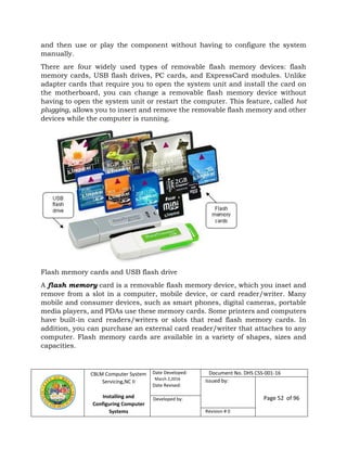CBLM Computer System
Servicing,NC II
Installing and
Configuring Computer
Systems
Date Developed:
March 2,2016
Date Revised:
Document No. DHS CSS-001-16
Issued by:
Page 52 of 96Developed by:
Revision # 0
and then use or play the component without having to configure the system
manually.
There are four widely used types of removable flash memory devices: flash
memory cards, USB flash drives, PC cards, and ExpressCard modules. Unlike
adapter cards that require you to open the system unit and install the card on
the motherboard, you can change a removable flash memory device without
having to open the system unit or restart the computer. This feature, called hot
plugging, allows you to insert and remove the removable flash memory and other
devices while the computer is running.
Flash memory cards and USB flash drive
A flash memory card is a removable flash memory device, which you inset and
remove from a slot in a computer, mobile device, or card reader/writer. Many
mobile and consumer devices, such as smart phones, digital cameras, portable
media players, and PDAs use these memory cards. Some printers and computers
have built-in card readers/writers or slots that read flash memory cards. In
addition, you can purchase an external card reader/writer that attaches to any
computer. Flash memory cards are available in a variety of shapes, sizes and
capacities.
 