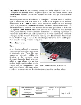 CBLM Computer System
Servicing,NC II
Installing and
Configuring Computer
Systems
Date Developed:
March 2,2016
Date Revised:
Document No. DHS CSS-001-16
Issued by:
Page 53 of 96Developed by:
Revision # 0
A USB flash drive is a flash memory storage device that plugs in a USB port on
a computer or portable device. A special type of USB flash drive, called a U3
smart drive, includes preinstalled software accessed through a Window-type
interface.
Many computers have a PC Card slot or an Express Card slot, which is a special
type of expansion slot that holds a PC Card or an Express Card module,
respectively. A PC Card is a thin, credit card-sized removable flash memory
device that primarily is used today to enable notebook computers to access the
Internet wirelessly. Express Card modules are the next generation of PC Cards.
An Express Card module, which can be used as a removable flash memory
device, adds memory, communications, multimedia, and security capabilities to
computers. Both PC Cards and Express Card modules conform to standards
developed by the Personal Computer Memory Card International Association.
These standards help to ensure the interchangeability of PC Cards and Express
Card modules among personal computers.
Other Components
Buses
As previously explained, a computer
processes and stores data as a series
of electronic bits. These bits are
transferred internally within the
circuitry of the computer along
electrical channels. Each channel,
called a bus, allows the various
devices inside and attached to the
system unit to communicate with
each other. Just as vehicles travel on
a highway to move from one destination to another, bits travel on a bus.
A PC Card slides in a PC Card slot
 