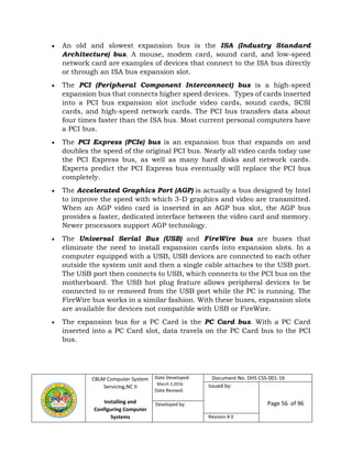 CBLM Computer System
Servicing,NC II
Installing and
Configuring Computer
Systems
Date Developed:
March 2,2016
Date Revised:
Document No. DHS CSS-001-16
Issued by:
Page 56 of 96Developed by:
Revision # 0
 An old and slowest expansion bus is the ISA (Industry Standard
Architecture) bus. A mouse, modem card, sound card, and low-speed
network card are examples of devices that connect to the ISA bus directly
or through an ISA bus expansion slot.
 The PCI (Peripheral Component Interconnect) bus is a high-speed
expansion bus that connects higher speed devices. Types of cards inserted
into a PCI bus expansion slot include video cards, sound cards, SCSI
cards, and high-speed network cards. The PCI bus transfers data about
four times faster than the ISA bus. Most current personal computers have
a PCI bus.
 The PCI Express (PCIe) bus is an expansion bus that expands on and
doubles the speed of the original PCI bus. Nearly all video cards today use
the PCI Express bus, as well as many hard disks and network cards.
Experts predict the PCI Express bus eventually will replace the PCI bus
completely.
 The Accelerated Graphics Port (AGP) is actually a bus designed by Intel
to improve the speed with which 3-D graphics and video are transmitted.
When an AGP video card is inserted in an AGP bus slot, the AGP bus
provides a faster, dedicated interface between the video card and memory.
Newer processors support AGP technology.
 The Universal Serial Bus (USB) and FireWire bus are buses that
eliminate the need to install expansion cards into expansion slots. In a
computer equipped with a USB, USB devices are connected to each other
outside the system unit and then a single cable attaches to the USB port.
The USB port then connects to USB, which connects to the PCI bus on the
motherboard. The USB hot plug feature allows peripheral devices to be
connected to or removed from the USB port while the PC is running. The
FireWire bus works in a similar fashion. With these buses, expansion slots
are available for devices not compatible with USB or FireWire.
 The expansion bus for a PC Card is the PC Card bus. With a PC Card
inserted into a PC Card slot, data travels on the PC Card bus to the PCI
bus.
 