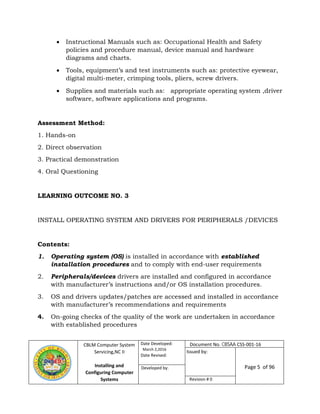 CBLM Computer System
Servicing,NC II
Installing and
Configuring Computer
Systems
Date Developed:
March 2,2016
Date Revised:
Page 5 of 96Developed by:
Revision # 0
 Instructional Manuals such as: Occupational Health and Safety
policies and procedure manual, device manual and hardware
diagrams and charts.
 Tools, equipment’s and test instruments such as: protective eyewear,
digital multi-meter, crimping tools, pliers, screw drivers.
 Supplies and materials such as: appropriate operating system ,driver
software, software applications and programs.
Assessment Method:
1. Hands-on
2. Direct observation
3. Practical demonstration
4. Oral Questioning
LEARNING OUTCOME NO. 3
INSTALL OPERATING SYSTEM AND DRIVERS FOR PERIPHERALS /DEVICES
Contents:
1. Operating system (OS) is installed in accordance with established
installation procedures and to comply with end-user requirements
2. Peripherals/devices drivers are installed and configured in accordance
with manufacturer’s instructions and/or OS installation procedures.
3. OS and drivers updates/patches are accessed and installed in accordance
with manufacturer’s recommendations and requirements
4. On-going checks of the quality of the work are undertaken in accordance
with established procedures
Document No. CBSAA CSS-001-16
Issued by:
 