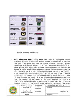 CBLM Computer System
Servicing,NC II
Installing and
Configuring Computer
Systems
Date Developed:
March 2,2016
Date Revised:
Document No. DHS CSS-001-16
Issued by:
Page 60 of 96Developed by:
Revision # 0
 USB (Universal Serial Bus) ports are used in high-speed device
interfaces. Up to 127 peripheral devices can be daisy-chained to a single
USB port. USB ports are ideal for digital cameras, scanners, games
controllers, MP3 music player, CD & DVD, removable hard disk, PDA,
smart phone, and high-speed modems. Many system units have six to
eight USB ports. Some newer peripheral devices may attach only to a USB
port. Others attach to either a serial or parallel port, as well as a USB port.
When connecting a device to a USB port, you do not need to install a card
in the computer. Simply plug one end of the cable into the USB port and
the other end into the device. To attach multiple peripherals using a single
USB port, you can use a USB hub. A USB hub is a device that plugs in a
USB port on the system unit and contains multiple USB ports in which
you plug cables from USB devices. Some USB hubs are wireless. The latest
A serial port and parallel port
 