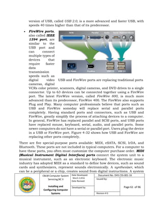 CBLM Computer System
Servicing,NC II
Installing and
Configuring Computer
Systems
Date Developed:
March 2,2016
Date Revised:
Document No. DHS CSS-001-16
Issued by:
Page 61 of 96Developed by:
Revision # 0
version of USB, called USB 2.0, is a more advanced and faster USB, with
speeds 40 times higher than that of its predecessor.
 FireWire ports,
also called IEEE
1394 port, are
similar to the
USB port and
can connect
multiple types of
devices that
require faster
data
transmission
speeds such as
digital video
cameras, digital
VCRs color printer, scanners, digital cameras, and DVD drives to a single
connector. Up to 63 devices can be connected together using a FireWire
port. The latest FireWire version, called FireWire 800, is much more
advanced than its predecessor, FireWire 400. The FireWire also supports
Plug and Play. Many computer professionals believe that ports such as
USB and FireWire someday will replace serial and parallel ports
completely. Having standard ports and connectors, such as USB and
FireWire, greatly simplify the process of attaching devices to a computer.
In general, FireWire has replaced parallel and SCSI ports, and USB ports
have replaced mouse, keyboard, serial, audio, and parallel ports. Some
newer computers do not have a serial or parallel port. Users plug the device
in a USB or FireWire port. Figure 4-32 shows how USB and FireWire are
replacing other ports completely.
There are five special-purpose ports available: MIDI, eSATA, SCSI, IrDA, and
Bluetooth. These ports are not included in typical computers. For a computer to
have these ports, you often must customize the computer purchase order. MIDI
(Musical Instrument Digital Interface) ports connect the system unit to a
musical instrument, such as an electronic keyboard. The electronic music
industry has adopted MIDI as a standard to define how devices, such as sound
cards and synthesizers, represent sounds electronically. A synthesizer, which
can be a peripheral or a chip, creates sound from digital instructions. A system
USB and FireWire ports are replacing traditional ports
 