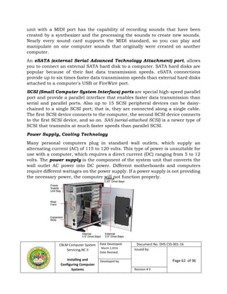 CBLM Computer System
Servicing,NC II
Installing and
Configuring Computer
Systems
Date Developed:
March 2,2016
Date Revised:
Document No. DHS CSS-001-16
Issued by:
Page 62 of 96Developed by:
Revision # 0
unit with a MIDI port has the capability of recording sounds that have been
created by a synthesizer and the processing the sounds to create new sounds.
Nearly every sound card supports the MIDI standard, so you can play and
manipulate on one computer sounds that originally were created on another
computer.
An eSATA (external Serial Advanced Technology Attachment) port, allows
you to connect an external SATA hard disk to a computer. SATA hard disks are
popular because of their fast data transmission speeds. eSATA connections
provide up to six times faster data transmission speeds than external hard disks
attached to a computer's USB or FireWire port.
SCSI (Small Computer System Interface) ports are special high-speed parallel
port and provide a parallel interface that enables faster data transmission than
serial and parallel ports. Also up to 15 SCSI peripheral devices can be daisy-
chained to a single SCSI port; that is, they are connected along a single cable.
The first SCSI device connects to the computer, the second SCSI device connects
to the first SCSI device, and so on. SAS (serial-attached SCSI) is a newer type of
SCSI that transmits at much faster speeds than parallel SCSI.
Power Supply, Cooling Technology
Many personal computers plug in standard wall outlets, which supply an
alternating current (AC) of 115 to 120 volts. This type of power is unsuitable for
use with a computer, which requires a direct current (DC) ranging from 5 to 12
volts. The power supply is the component of the system unit that converts the
wall outlet AC power into DC power. Different motherboards and computers
require different wattages on the power supply. If a power supply is not providing
the necessary power, the computer will not function properly.
 