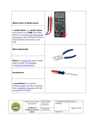 CBLM Computer System
Servicing,NC II
Installing and
Configuring Computer
Systems
Date Developed:
March 2,2016
Date Revised:
Document No. DHS CSS-001-16
Issued by:
Page 67 of 96Developed by:
Donald B. Mandac
Revision # 0
Multi-tester or Multi-meter
A multi-meter or a multi-tester,
also known as a VOM (Volt-Ohm
meter), is an electronic measuring
instrument that combines several
measurement functions in one
unit
Pliers (Assorted)
Pliers is a hand tool used to hold
objects firmly, for bending,
or physical compression.
Screwdriver
A screwdriver is a tool for
driving screws and often rotating
other machine elements with the
mating drive system
 