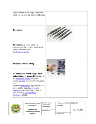 CBLM Computer System
Servicing,NC II
Installing and
Configuring Computer
Systems
Date Developed:
March 2,2016
Date Revised:
Document No. DHS CSS-001-16
Issued by:
Page 70 of 96Developed by:
Revision # 0
In hardware servicing a mirror is
used for inspecting the peripherals
Tweezers
Tweezers are tools used for
picking up objects too small to be
easily handled with
the human hands
Antistatic Wrist Strap
An antistatic wrist strap, ESD
wrist strap, or ground bracelet is
an antistatic device used to
safely ground a person working on
very
sensitive electronic equipment, to
prevent the buildup of static
electricity on their body, which
can result in electrostatic
discharge (ESD)
 