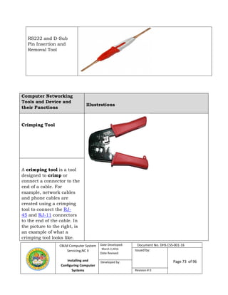 CBLM Computer System
Servicing,NC II
Installing and
Configuring Computer
Systems
Date Developed:
March 2,2016
Date Revised:
Document No. DHS CSS-001-16
Issued by:
Page 73 of 96Developed by:
Revision # 0
RS232 and D-Sub
Pin Insertion and
Removal Tool
Computer Networking
Tools and Device and
their Functions
Illustrations
Crimping Tool
A crimping tool is a tool
designed to crimp or
connect a connector to the
end of a cable. For
example, network cables
and phone cables are
created using a crimping
tool to connect the RJ-
45 and RJ-11 connectors
to the end of the cable. In
the picture to the right, is
an example of what a
crimping tool looks like.
 