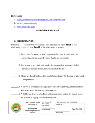 CBLM Computer System
Servicing,NC II
Installing and
Configuring Computer
Systems
Date Developed:
March 2,2016
Date Revised:
Document No. DHS CSS-001-16
Issued by:
Page 76 of 96Developed by:
Revision # 0
References
1. http://www.workcover.nsw.gov.au/OHS/default.htm
2. www.cengageasia.com
3. www.wikipedia.com
SELF-CHECK NO. 1.1-5
A. IDENTIFICATION.
Direction: Identify the Precautions and Procedures write TRUE if the
statement is correct and FALSE if the statement is wrong.
________1. Protective Eyewear enclose or protect the nose area in order to
prevent particulates, infectious fluids, or chemicals
________2. Uni-tester is an electronic device for measuring instrument that
combines several measurement and functions
________3. Fliers are hand tool used to hold objects firmly for beding or physical
Compression
________4. A screw is a tool for driving screws and often rotating other machine
elements with the mating drive system
________5. A Soldering Gun is a tool for soldering metals using tin-based solder
to achieve a highly conductive contact
 
