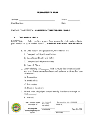 CBLM Computer System
Servicing,NC II
Installing and
Configuring Computer
Systems
Date Developed:
March 2,2016
Date Revised:
Document No. DHS CSS-001-16
Issued by:
Page 85 of 96Developed by:
Revision # 0
PERFORMANCE TEST
Trainee: ______________________________________ Score: _____________
Qualification: __________________________________ Date: ______________
UNIT OF COMPETENCY: ASSEMBLE COMPUTER HARDWARE
I. MULTIPLE CHOICE
DIRECTION: Select the best answer from among the choices given. Write
your answer on your answer sheets. (15 minutes time limit. 10 items each)
1. In OHS policies and procedures, OHS stands for:
A. Occupational Health and Safety
B. Operational Health and Safety
C. Occupational Help and Safety
D. None of Above
2. Before starting the ________, read carefully the documentation
and procedures on any hardware and software settings that may
be required.
A. Inspection
B. Installation
C. Intonation
D. None of the Above
3. Failure to do the proper jumper setting may cause damage to
your ________.
A. Monitor
 