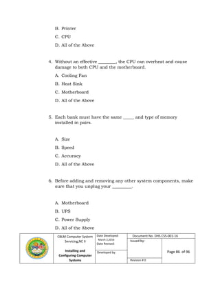 CBLM Computer System
Servicing,NC II
Installing and
Configuring Computer
Systems
Date Developed:
March 2,2016
Date Revised:
Document No. DHS CSS-001-16
Issued by:
Page 86 of 96Developed by:
Revision # 0
B. Printer
C. CPU
D. All of the Above
4. Without an effective ________, the CPU can overheat and cause
damage to both CPU and the motherboard.
A. Cooling Fan
B. Heat Sink
C. Motherboard
D. All of the Above
5. Each bank must have the same _____ and type of memory
installed in pairs.
A. Size
B. Speed
C. Accuracy
D. All of the Above
6. Before adding and removing any other system components, make
sure that you unplug your _________.
A. Motherboard
B. UPS
C. Power Supply
D. All of the Above
 