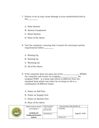 CBLM Computer System
Servicing,NC II
Installing and
Configuring Computer
Systems
Date Developed:
March 2,2016
Date Revised:
Document No. DHS CSS-001-16
Issued by:
Page 87 of 96Developed by:
Revision # 0
7. Failure to do so may cause damage to your motherboard and in
the _________.
A. Solar System
B. System Component
C. Shoot System
D. None of the Above
8. Test the computer, insuring that it meets the necessary system
requirements before _________.
A. Booting Up
B. Heating Up
C. Warming Up
D. All of the Above
9. If the computer does not pass any of the ________________ (POST),
the computer will receive an irregular_________________. An
irregular POST is a beep code which is different from the
standard beep which can either be no beeps at all or a
combination of different beeps.
A. Power on Self-Test
B. Power on Supply-Test
C. Power on System-Test
D. None of the Above
 