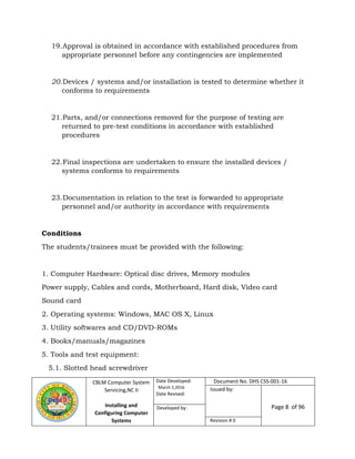 CBLM Computer System
Servicing,NC II
Installing and
Configuring Computer
Systems
Date Developed:
March 2,2016
Date Revised:
Document No. DHS CSS-001-16
Issued by:
Page 8 of 96Developed by:
Revision # 0
19.Approval is obtained in accordance with established procedures from
appropriate personnel before any contingencies are implemented
20.Devices / systems and/or installation is tested to determine whether it
conforms to requirements
21.Parts, and/or connections removed for the purpose of testing are
returned to pre-test conditions in accordance with established
procedures
22.Final inspections are undertaken to ensure the installed devices /
systems conforms to requirements
23.Documentation in relation to the test is forwarded to appropriate
personnel and/or authority in accordance with requirements
Conditions
The students/trainees must be provided with the following:
1. Computer Hardware: Optical disc drives, Memory modules
Power supply, Cables and cords, Motherboard, Hard disk, Video card
Sound card
2. Operating systems: Windows, MAC OS X, Linux
3. Utility softwares and CD/DVD-ROMs
4. Books/manuals/magazines
5. Tools and test equipment:
5.1. Slotted head screwdriver
 
