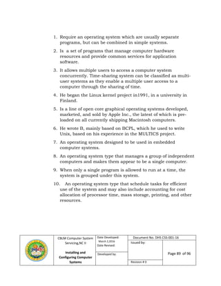 CBLM Computer System
Servicing,NC II
Installing and
Configuring Computer
Systems
Date Developed:
March 2,2016
Date Revised:
Document No. DHS CSS-001-16
Issued by:
Page 89 of 96Developed by:
Revision # 0
1. Require an operating system which are usually separate
programs, but can be combined in simple systems.
2. Is a set of programs that manage computer hardware
resources and provide common services for application
software.
3. It allows multiple users to access a computer system
concurrently. Time-sharing system can be classified as multi-
user systems as they enable a multiple user access to a
computer through the sharing of time.
4. He began the Linux kernel project in1991, in a university in
Finland.
5. Is a line of open core graphical operating systems developed,
marketed, and sold by Apple Inc., the latest of which is pre-
loaded on all currently shipping Macintosh computers.
6. He wrote B, mainly based on BCPL, which he used to write
Unix, based on his experience in the MULTICS project.
7. An operating system designed to be used in embedded
computer systems.
8. An operating system type that manages a group of independent
computers and makes them appear to be a single computer.
9. When only a single program is allowed to run at a time, the
system is grouped under this system.
10. An operating system type that schedule tasks for efficient
use of the system and may also include accounting for cost
allocation of processor time, mass storage, printing, and other
resources.
 
