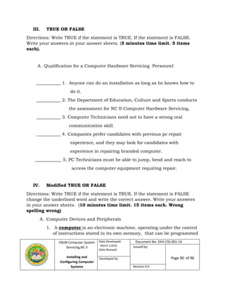 CBLM Computer System
Servicing,NC II
Installing and
Configuring Computer
Systems
Date Developed:
March 2,2016
Date Revised:
Document No. DHS CSS-001-16
Issued by:
Page 90 of 96Developed by:
Revision # 0
III. TRUE OR FALSE
Directions: Write TRUE if the statement is TRUE. If the statement is FALSE.
Write your answers in your answer sheets. (5 minutes time limit. 5 items
each).
A. Qualification for a Computer Hardware Servicing Personnel
___________ 1. Anyone can do an installation as long as he knows how to
do it.
___________ 2. The Department of Education, Culture and Sports conducts
the assessment for NC II Computer Hardware Servicing.
___________ 3. Computer Technicians need not to have a strong oral
communication skill.
___________ 4. Companies prefer candidates with previous pc repair
experience, and they may look for candidates with
experience in repairing branded computer.
____________ 5. PC Technicians must be able to jump, bend and reach to
access the computer equipment requiring repair.
IV. Modified TRUE OR FALSE
Directions: Write TRUE if the statement is TRUE. If the statement is FALSE
change the underlined word and write the correct answer. Write your answers
in your answer sheets. (10 minutes time limit. 15 items each. Wrong
spelling wrong)
A. Computer Devices and Peripherals
1. A computer is an electronic machine, operating under the control
of instructions stored in its own memory, that can be programmed
 