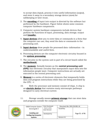 CBLM Computer System
Servicing,NC II
Installing and
Configuring Computer
Systems
Date Developed:
March 2,2016
Date Revised:
Document No. DHS CSS-001-16
Issued by:
Page 91 of 96Developed by:
Revision # 0
to accept data (input), process it into useful information (output),
and store it away in a secondary storage device (store) for
safekeeping or later reuse.
2. The encoding of input into output is directed by the software but
performed by the hardware. Figure below shows some common
computer hardware components.
3. Computer system hardware components include devices that
perform the functions of input, processing, data storage; output
and transfer.
4. Input devices allow you to enter data or commands in a form that
the computer can use; they send the data or commands to the
processing unit.
5. Input devices show people the processed data--information --in
understandable and useful form.
6. Processing devices are the computer electronic circuitry housed in
the system processing.
7. The circuitry in the system unit is part of a circuit board called the
motherboard.
8. The memory, formally known as the central processing unit
(CPU), has electronic circuitry that manipulates input data into the
information people want. Computer instructions are actually are
executed in the central processing unit.
9. Memory is a series of electronic elements that temporarily holds
data and program instructions while they are being processed by
the CPU. –t
10. Both the processor and memory consist of chips. A chip is
an electric device that contains many microscopic pathways
designed to carry electrical current.
11. Storage usually means primary storage that can store data
and programs outside the computer itself.
 