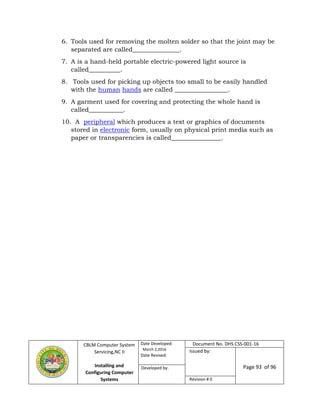 CBLM Computer System
Servicing,NC II
Installing and
Configuring Computer
Systems
Date Developed:
March 2,2016
Date Revised:
Document No. DHS CSS-001-16
Issued by:
Page 93 of 96Developed by:
Revision # 0
6. Tools used for removing the molten solder so that the joint may be
separated are called_______________.
7. A is a hand-held portable electric-powered light source is
called__________.
8. Tools used for picking up objects too small to be easily handled
with the human hands are called _________________.
9. A garment used for covering and protecting the whole hand is
called___________.
10. A peripheral which produces a text or graphics of documents
stored in electronic form, usually on physical print media such as
paper or transparencies is called________________.
 
