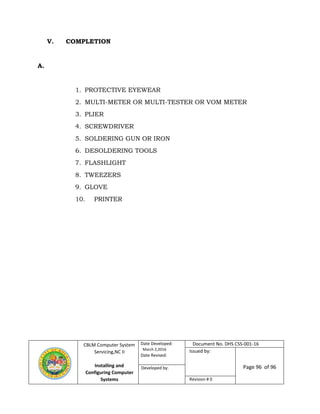 CBLM Computer System
Servicing,NC II
Installing and
Configuring Computer
Systems
Date Developed:
March 2,2016
Date Revised:
Document No. DHS CSS-001-16
Issued by:
Page 96 of 96Developed by:
Revision # 0
V. COMPLETION
A.
1. PROTECTIVE EYEWEAR
2. MULTI-METER OR MULTI-TESTER OR VOM METER
3. PLIER
4. SCREWDRIVER
5. SOLDERING GUN OR IRON
6. DESOLDERING TOOLS
7. FLASHLIGHT
8. TWEEZERS
9. GLOVE
10. PRINTER
 