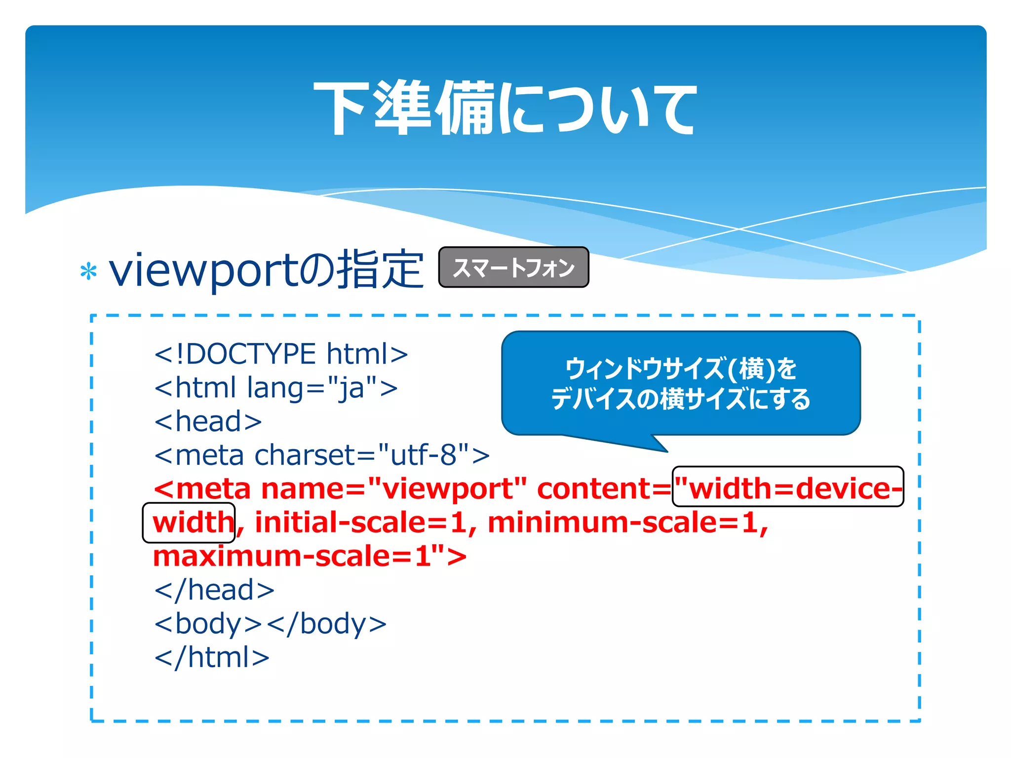 下準備について

viewportの指定       スマートフォン


 <!DOCTYPE html>
                              ウィンドウサイズ(横)を
 <html lang="ja">            デバイスの横サイズにする
 <head>
 <meta charset="utf-8">
 <meta name="viewport" content="width=device-
 width, initial-scale=1, minimum-scale=1,
 maximum-scale=1">
 </head>
 <body></body>
 </html>
 