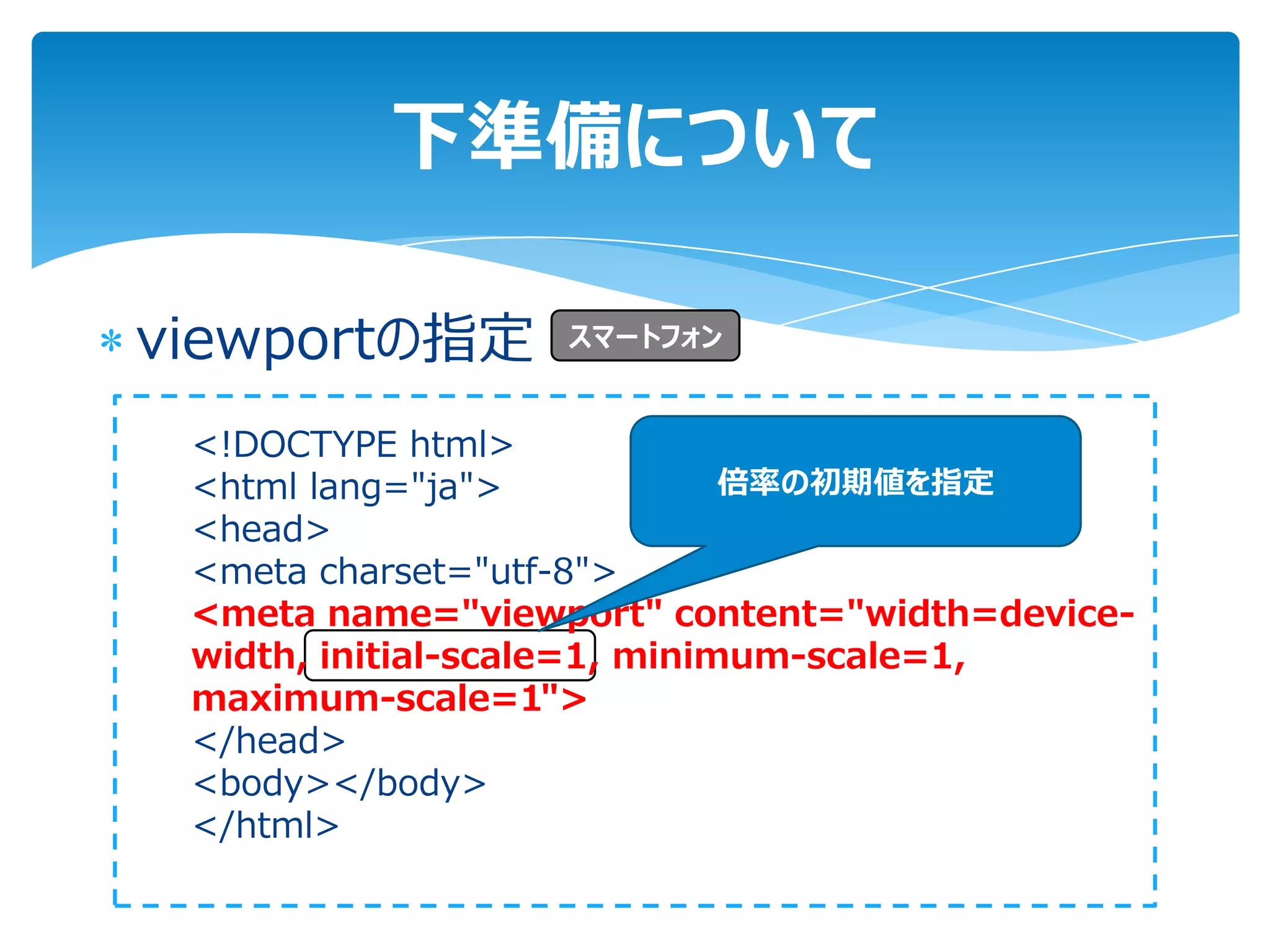 下準備について

viewportの指定       スマートフォン


 <!DOCTYPE html>
 <html lang="ja">             倍率の初期値を指定
 <head>
 <meta charset="utf-8">
 <meta name="viewport" content="width=device-
 width, initial-scale=1, minimum-scale=1,
 maximum-scale=1">
 </head>
 <body></body>
 </html>
 