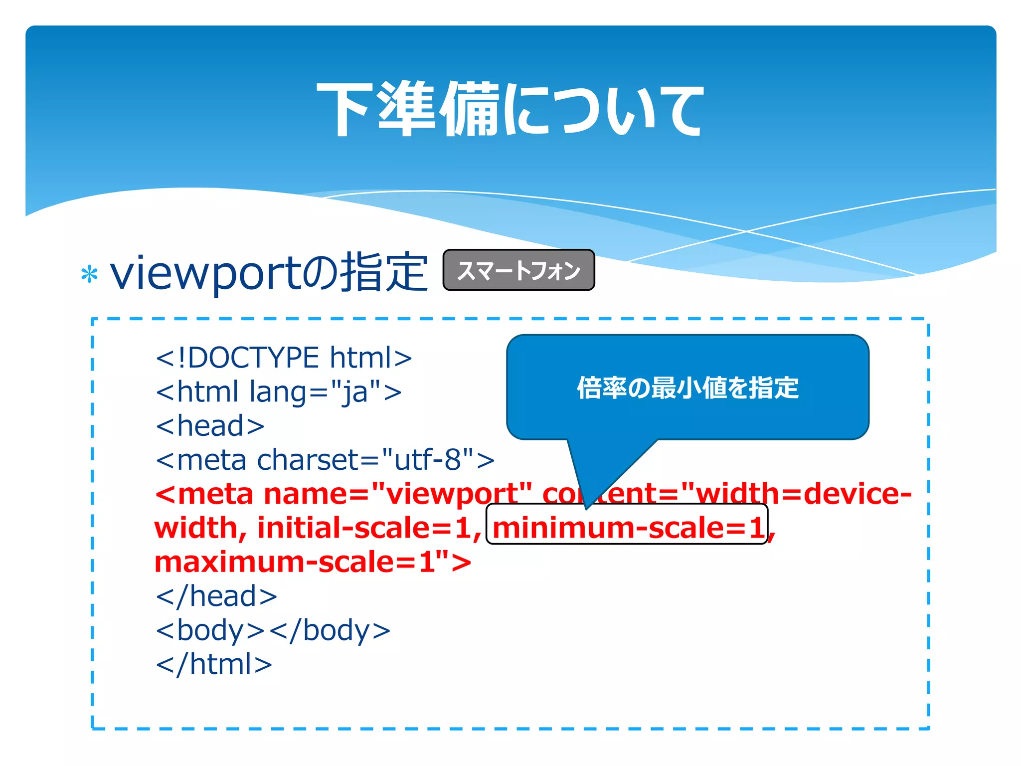 下準備について

viewportの指定       スマートフォン


 <!DOCTYPE html>
 <html lang="ja">             倍率の最小値を指定
 <head>
 <meta charset="utf-8">
 <meta name="viewport" content="width=device-
 width, initial-scale=1, minimum-scale=1,
 maximum-scale=1">
 </head>
 <body></body>
 </html>
 