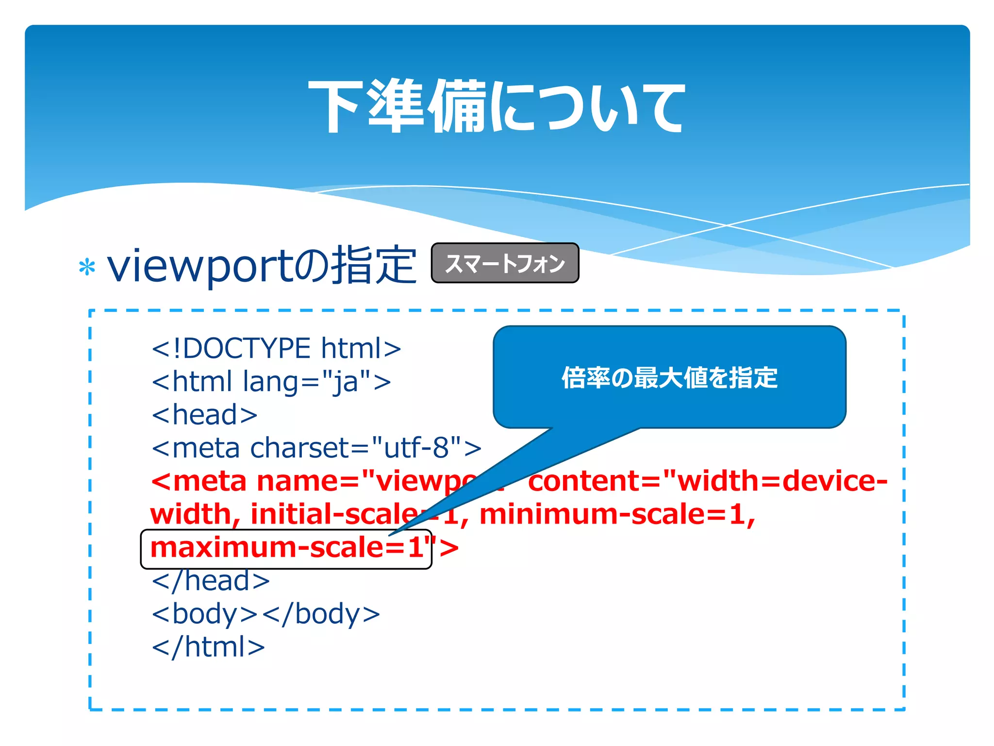 下準備について

viewportの指定       スマートフォン


 <!DOCTYPE html>
 <html lang="ja">             倍率の最大値を指定
 <head>
 <meta charset="utf-8">
 <meta name="viewport" content="width=device-
 width, initial-scale=1, minimum-scale=1,
 maximum-scale=1">
 </head>
 <body></body>
 </html>
 