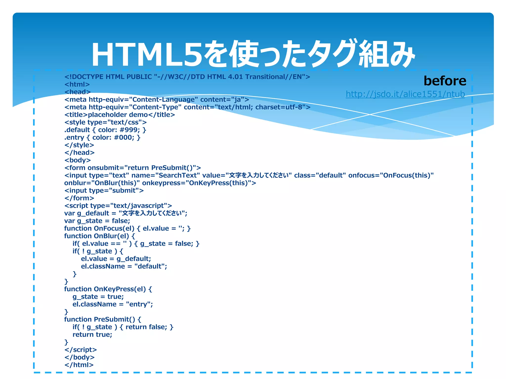 HTML5を使ったタグ組み
<!DOCTYPE HTML PUBLIC "-//W3C//DTD HTML 4.01 Transitional//EN">
<html>                                                                                    before
<head>                                                                  http://jsdo.it/alice1551/ntub
<meta http-equiv="Content-Language" content="ja">
<meta http-equiv="Content-Type" content="text/html; charset=utf-8">
<title>placeholder demo</title>
<style type="text/css">
.default { color: #999; }
.entry { color: #000; }
</style>
</head>
<body>
<form onsubmit="return PreSubmit()">
<input type="text" name="SearchText" value="文字を入力してください" class="default" onfocus="OnFocus(this)"
onblur="OnBlur(this)" onkeypress="OnKeyPress(this)">
<input type="submit">
</form>
<script type="text/javascript">
var g_default = "文字を入力してください";
var g_state = false;
function OnFocus(el) { el.value = ''; }
function OnBlur(el) {
   if( el.value == '' ) { g_state = false; }
   if( ! g_state ) {
      el.value = g_default;
      el.className = "default";
   }
}
function OnKeyPress(el) {
   g_state = true;
   el.className = "entry";
}
function PreSubmit() {
   if( ! g_state ) { return false; }
   return true;
}
</script>
</body>
</html>
 
