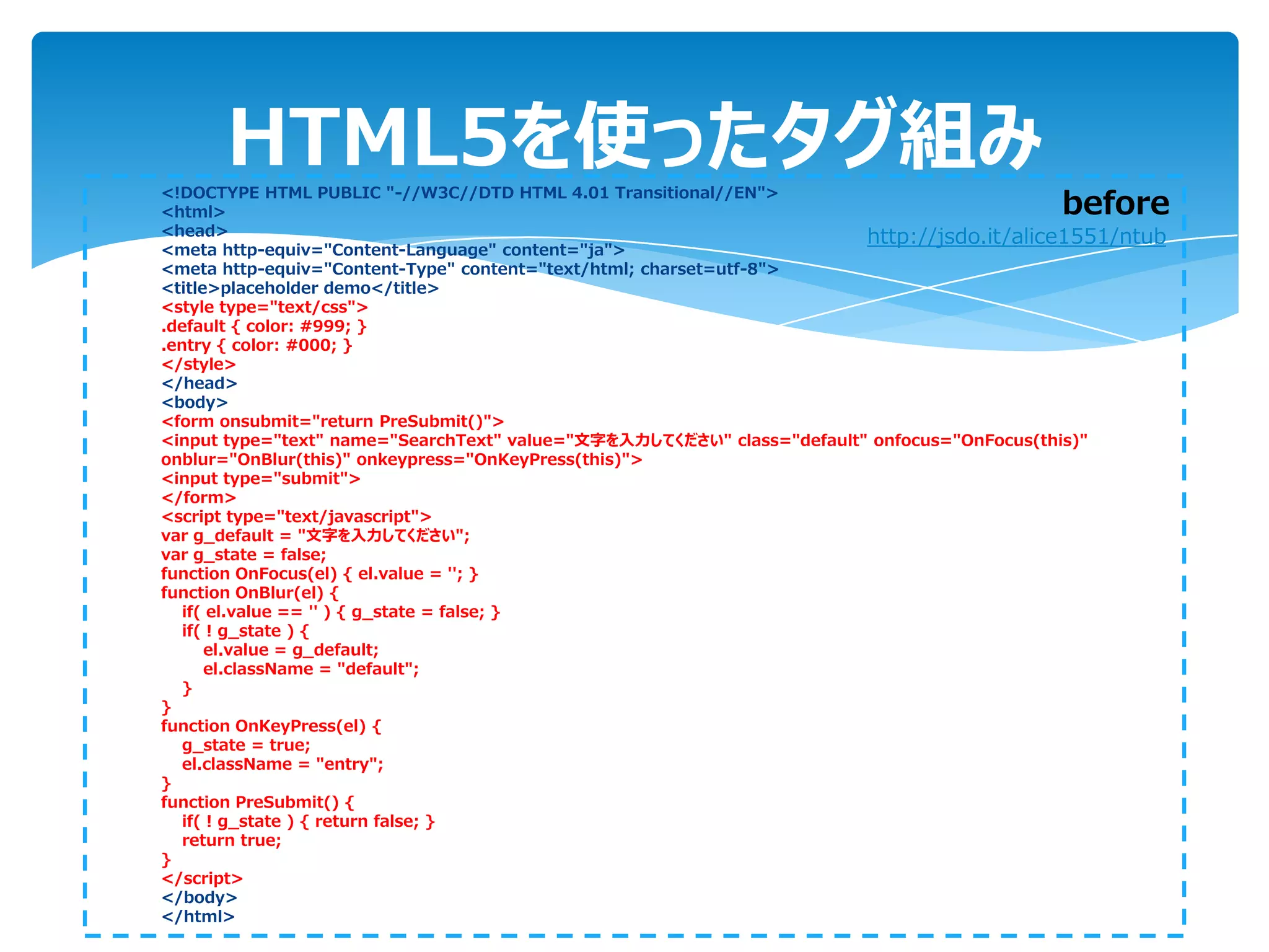 HTML5を使ったタグ組み
<!DOCTYPE HTML PUBLIC "-//W3C//DTD HTML 4.01 Transitional//EN">
<html>                                                                                    before
<head>                                                                  http://jsdo.it/alice1551/ntub
<meta http-equiv="Content-Language" content="ja">
<meta http-equiv="Content-Type" content="text/html; charset=utf-8">
<title>placeholder demo</title>
<style type="text/css">
.default { color: #999; }
.entry { color: #000; }
</style>
</head>
<body>
<form onsubmit="return PreSubmit()">
<input type="text" name="SearchText" value="文字を入力してください" class="default" onfocus="OnFocus(this)"
onblur="OnBlur(this)" onkeypress="OnKeyPress(this)">
<input type="submit">
</form>
<script type="text/javascript">
var g_default = "文字を入力してください";
var g_state = false;
function OnFocus(el) { el.value = ''; }
function OnBlur(el) {
   if( el.value == '' ) { g_state = false; }
   if( ! g_state ) {
      el.value = g_default;
      el.className = "default";
   }
}
function OnKeyPress(el) {
   g_state = true;
   el.className = "entry";
}
function PreSubmit() {
   if( ! g_state ) { return false; }
   return true;
}
</script>
</body>
</html>
 