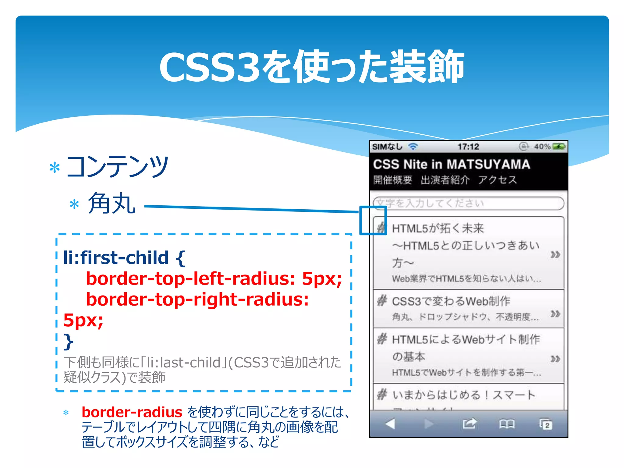 CSS3を使った装飾

コンテンツ
  角丸

li:first-child {
    border-top-left-radius: 5px;
    border-top-right-radius:
5px;
}
下側も同様に「li:last-child」(CSS3で追加された
疑似クラス)で装飾

  border-radius を使わずに同じことをするには、
  テーブルでレイアウトして四隅に角丸の画像を配
  置してボックスサイズを調整する、など
 