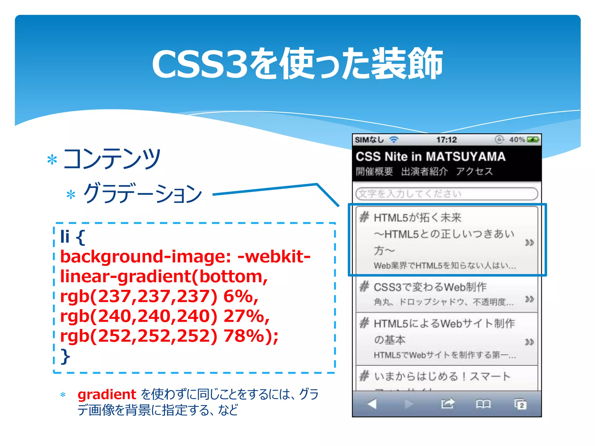 CSS3を使った装飾

コンテンツ
  グラデーション
li {
background-image: -webkit-
linear-gradient(bottom,
rgb(237,237,237) 6%,
rgb(240,240,240) 27%,
rgb(252,252,252) 78%);
}

 gradient を使わずに同じことをするには、グラ
 デ画像を背景に指定する、など
 