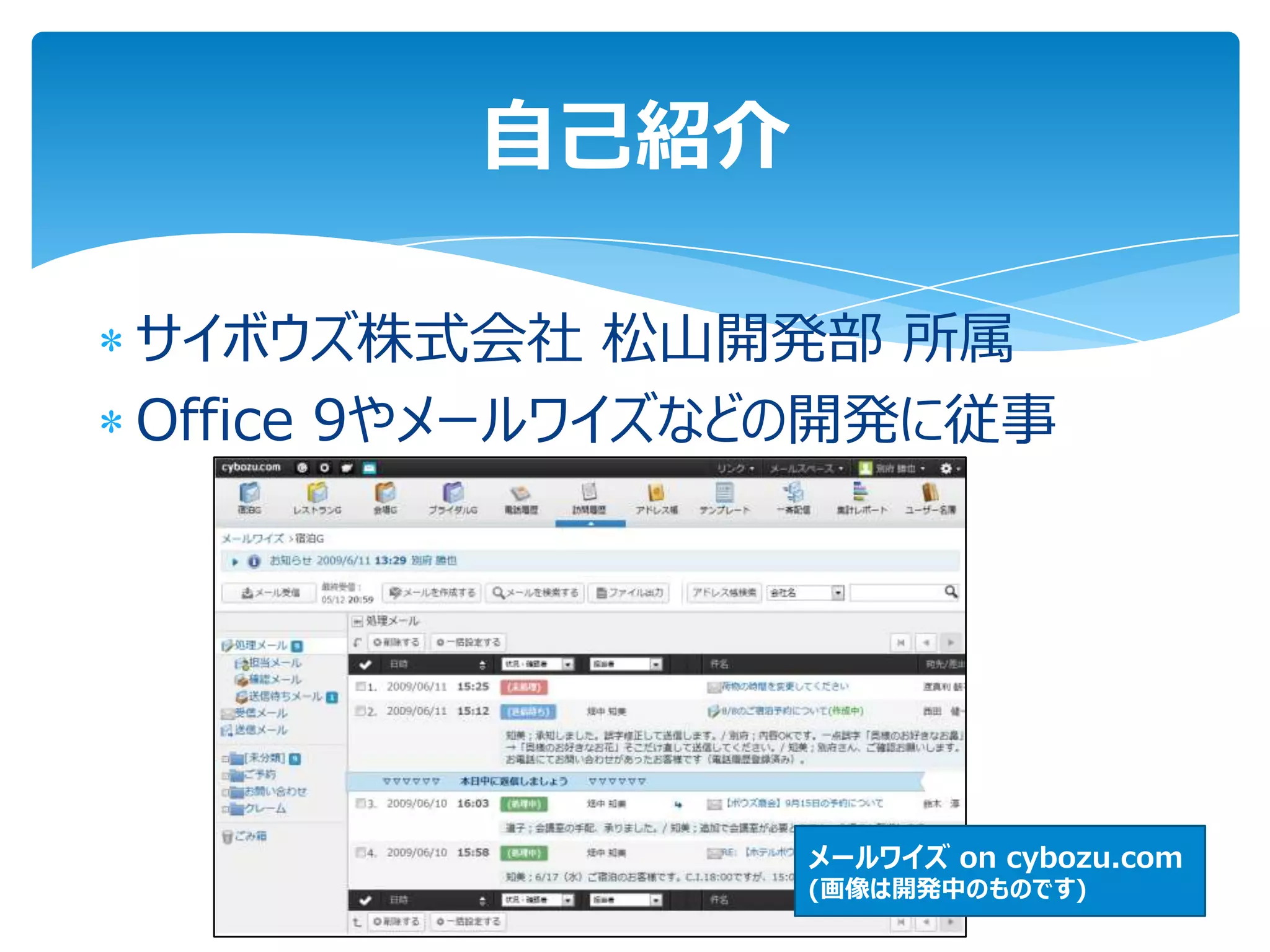 自己紹介

サイボウズ株式会社 松山開発部 所属
Office 9やメールワイズなどの開発に従事




                メールワイズ on cybozu.com
                (画像は開発中のものです)
 