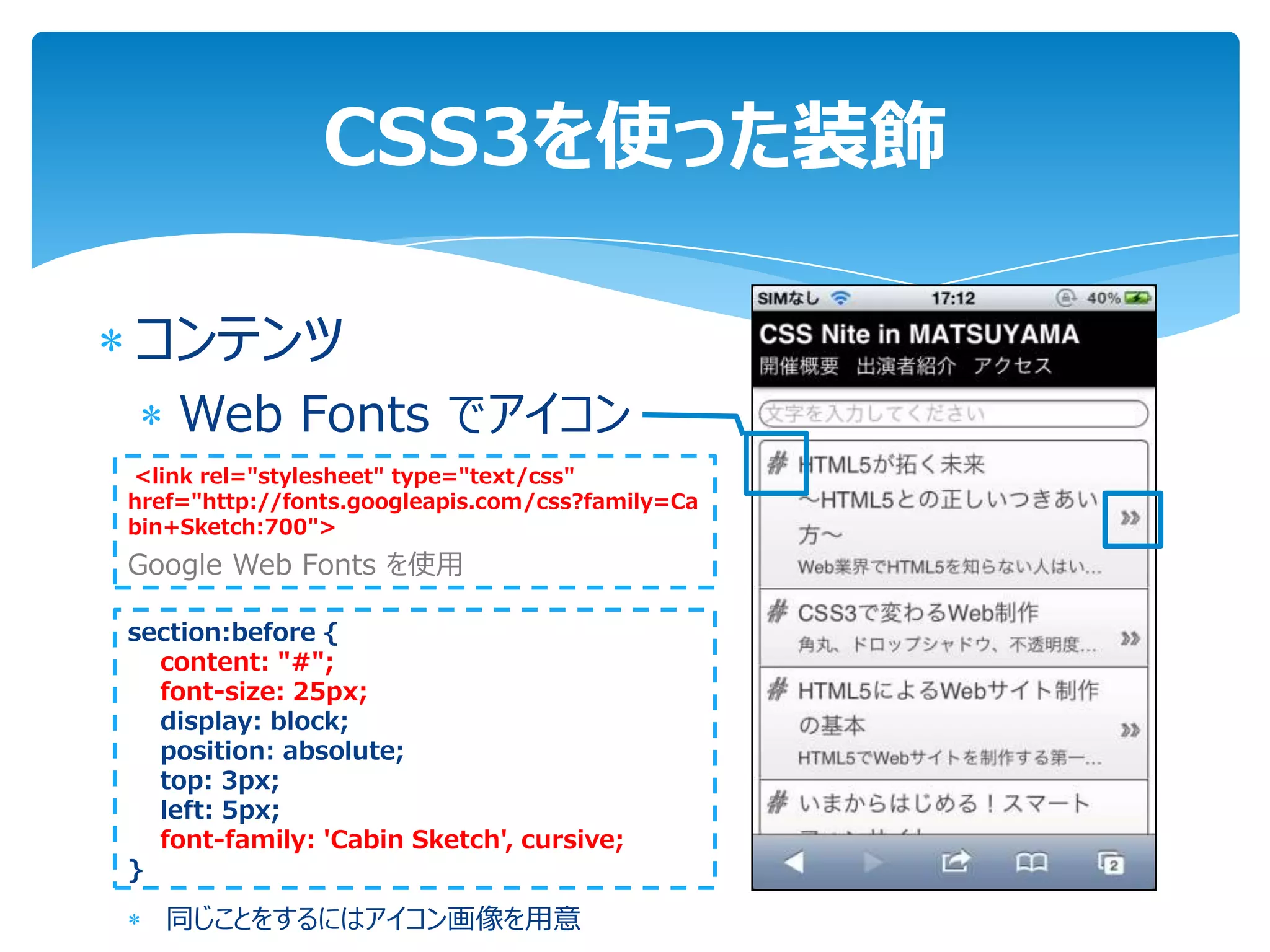 CSS3を使った装飾

コンテンツ
    Web Fonts でアイコン
<link rel="stylesheet" type="text/css"
href="http://fonts.googleapis.com/css?family=Ca
bin+Sketch:700">
Google Web Fonts を使用

section:before {
  content: "#";
  font-size: 25px;
  display: block;
  position: absolute;
  top: 3px;
  left: 5px;
  font-family: 'Cabin Sketch', cursive;
}

   同じことをするにはアイコン画像を用意
 